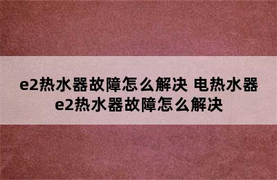 e2热水器故障怎么解决 电热水器e2热水器故障怎么解决